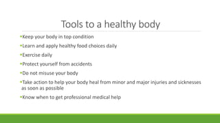 Tools to a healthy body
Keep your body in top condition
Learn and apply healthy food choices daily
Exercise daily
Protect yourself from accidents
Do not misuse your body
Take action to help your body heal from minor and major injuries and sicknesses
as soon as possible
Know when to get professional medical help
 