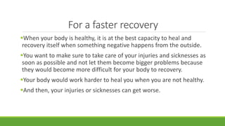 For a faster recovery
When your body is healthy, it is at the best capacity to heal and
recovery itself when something negative happens from the outside.
You want to make sure to take care of your injuries and sicknesses as
soon as possible and not let them become bigger problems because
they would become more difficult for your body to recovery.
Your body would work harder to heal you when you are not healthy.
And then, your injuries or sicknesses can get worse.
 