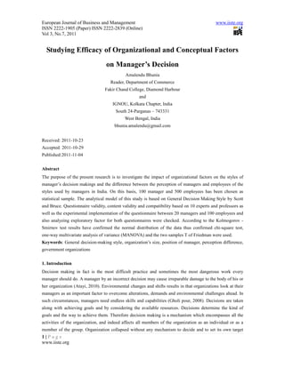 European Journal of Business and Management                                                  www.iiste.org
ISSN 2222-1905 (Paper) ISSN 2222-2839 (Online)
Vol 3, No.7, 2011


  Studying Efficacy of Organizational and Conceptual Factors
                                  on Manager’s Decision
                                            Amalendu Bhunia
                                    Reader, Department of Commerce
                                 Fakir Chand College, Diamond Harbour
                                                    and
                                     IGNOU, Kolkata Chapter, India
                                       South 24-Parganas – 743331
                                            West Bengal, India
                                      bhunia.amalendu@gmail.com


Received: 2011-10-23
Accepted: 2011-10-29
Published:2011-11-04


Abstract
The purpose of the present research is to investigate the impact of organizational factors on the styles of
manager’s decision makings and the difference between the perception of managers and employees of the
styles used by managers in India. On this basis, 100 manager and 500 employees has been chosen as
statistical sample. The analytical model of this study is based on General Decision Making Style by Scott
and Bruce. Questionnaire validity, content validity and compatibility based on 10 experts and professors as
well as the experimental implementation of the questionnaire between 20 managers and 100 employees and
also analyzing exploratory factor for both questionnaires were checked. According to the Kolmogorov -
Smirnov test results have confirmed the normal distribution of the data thus confirmed chi-square test,
one-way multivariate analysis of variance (MANOVA) and the two samples T of Friedman were used.
Keywords: General decision-making style, organization’s size, position of manager, perception difference,
government organizations


1. Introduction
Decision making in fact is the most difficult practice and sometimes the most dangerous work every
manager should do. A manager by an incorrect decision may cause irreparable damage to the body of his or
her organization (Atayi, 2010). Environmental changes and shifts results in that organizations look at their
managers as an important factor to overcome alterations, demands and environmental challenges ahead. In
such circumstances, managers need endless skills and capabilities (Gholi pour, 2008). Decisions are taken
along with achieving goals and by considering the available resources. Decisions determine the kind of
goals and the way to achieve them. Therefore decision making is a mechanism which encompasses all the
activities of the organization, and indeed affects all members of the organization as an individual or as a
member of the group. Organization collapsed without any mechanism to decide and to set its own target
1|Page
www.iiste.org
 