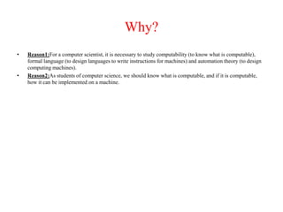 Why?
• Reason1:For a computer scientist, it is necessary to study computability (to know what is computable),
formal language (to design languages to write instructions for machines) and automation theory (to design
computing machines).
• Reason2:As students of computer science, we should know what is computable, and if it is computable,
how it can be implemented on a machine.
 