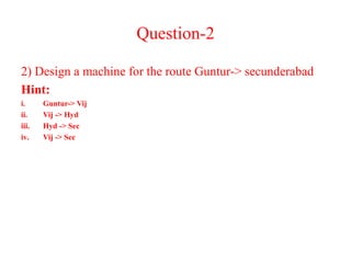 Question-2
2) Design a machine for the route Guntur-> secunderabad
Hint:
i. Guntur-> Vij
ii. Vij -> Hyd
iii. Hyd -> Sec
iv. Vij -> Sec
 