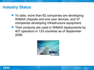 Industry Status
 To date, more than 62 companies are developing
WiMAX chipsets and end user devices, and 37
companies developing infrastructure equipment.
 Their products are used in WiMAX deployments by
407 operators in 133 countries as of September
2008.
 