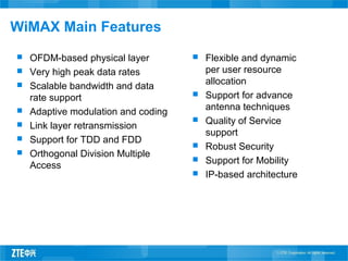 WiMAX Main Features
 OFDM-based physical layer
 Very high peak data rates
 Scalable bandwidth and data
rate support
 Adaptive modulation and coding
 Link layer retransmission
 Support for TDD and FDD
 Orthogonal Division Multiple
Access
 Flexible and dynamic
per user resource
allocation
 Support for advance
antenna techniques
 Quality of Service
support
 Robust Security
 Support for Mobility
 IP-based architecture
 