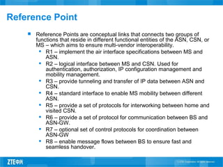 Reference Point
 Reference Points are conceptual links that connects two groups of
functions that reside in different functional entities of the ASN, CSN, or
MS – which aims to ensure multi-vendor interoperability.
 R1 – implement the air interface specifications between MS and
ASN.
 R2 – logical interface between MS and CSN. Used for
authentication, authorization, IP configuration management and
mobility management.
 R3 – provide tunneling and transfer of IP data between ASN and
CSN.
 R4 – standard interface to enable MS mobility between different
ASN.
 R5 – provide a set of protocols for interworking between home and
visited CSN.
 R6 – provide a set of protocol for communication between BS and
ASN-GW.
 R7 – optional set of control protocols for coordination between
ASN-GW
 R8 – enable message flows between BS to ensure fast and
seamless handover.
 