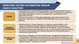 CONDICIONES: MATERIA CUATRIMESTRAL REGULAR
(requiere examen final)
7
• La participación es recomendada para lograr una correcta apropiación de los
contenidos propuestos en los materiales de estudio. El alumno que realiza las
actividades propuestas contará con el registro de su participación en el
seguimiento del tutor.
• Si el alumno participa en foros adecuadamente, esto podrá impactar en la
calificación obtenida en el TRABAJO INTEGRADOR, por lo que se sugiere
participar.
FOROS
• Deberá aprobar 1 trabajo integrador en materias cuatrimestrales con la
valoración cualitativa: logrado, logrado satisfactoriamente, logrado muy
satisfactoriamente. El trabajo integrador es de carácter virtual y domiciliario.
• No tendrá instancia de recuperación, al ser un instrumento de valoración de los
procesos de aprendizajes que brindará orientaciones al estudiante para la
instancia del examen final.
TRABAJO
INTEGRADOR
• De forma no obligatoria el alumno podrá hacer un seguimiento personal de sus
conocimientos accediendo a la autoevaluación. Se realiza por plataforma, y es
un instrumento automatizado de ayuda que permite conocer los conocimientos
adquiridos o aquellos que aún se encuentran en proceso de construcción, para
reforzar lecturas o consultar con el tutor.
AUTOEVALUA
CIONES
 