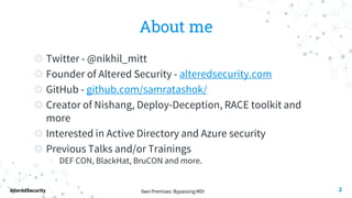 0wn Premises: Bypassing MDI
AlteredSecurity
About me
◎ Twitter - @nikhil_mitt
◎ Founder of Altered Security - alteredsecurity.com
◎ GitHub - github.com/samratashok/
◎ Creator of Nishang, Deploy-Deception, RACE toolkit and
more
◎ Interested in Active Directory and Azure security
◎ Previous Talks and/or Trainings
○ DEF CON, BlackHat, BruCON and more.
2
 