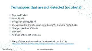 0wn Premises: Bypassing MDI
AlteredSecurity
Techniques that are not detected (no alerts)
◎ Diamond Ticket
◎ Silver Ticket
◎ Delegation configuration
◎ UserAccountControl changes like setting SPN, disabling PreAuth etc.
◎ Changes to AdminSDHolder
◎ New SSPs
◎ Addition of Replication Rights
◎ Many of these are known since the time of Microsoft ATA -
https://www.slideshare.net/nikhil_mittal/evading-microsoft-ata-for-active-directory-domination
23
 