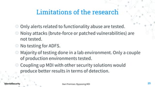 0wn Premises: Bypassing MDI
AlteredSecurity
Limitations of the research
◎ Only alerts related to functionality abuse are tested.
◎ Noisy attacks (brute-force or patched vulnerabilities) are
not tested.
◎ No testing for ADFS.
◎ Majority of testing done in a lab environment. Only a couple
of production environments tested.
◎ Coupling up MDI with other security solutions would
produce better results in terms of detection.
25
 