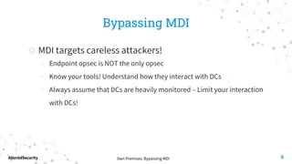 0wn Premises: Bypassing MDI
AlteredSecurity
Bypassing MDI
◎ MDI targets careless attackers!
○ Endpoint opsec is NOT the only opsec
○ Know your tools! Understand how they interact with DCs
○ Always assume that DCs are heavily monitored – Limit your interaction
with DCs!
6
 