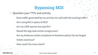 0wn Premises: Bypassing MDI
AlteredSecurity
Bypassing MDI
◎ Question your TTPs and activity
○ Does traffic generated by my activity mix well with the existing traffic?
○ Am I using RC4 in place of AES?
○ Are my LDAP queries too specific?
○ Would the logs look similar to legit ones?
○ Are my Kerberos tickets compliant to Kerberos policy? Do my forged
tickets stand out?
○ How could I be more silent?
7
 