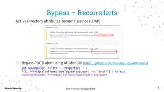 0wn Premises: Bypassing MDI
AlteredSecurity
Bypass – Recon alerts
Active Directory attributes reconnaissance (LDAP)
◎ Bypass RBCD alert using AD Module (https://github.com/samratashok/ADModule)
Get-ADComputer -Filter * -Properties * |
?{$_.PrincipalsAllowedToDelegateToAccount -ne "$null"} | select
SamAccountName, PrincipalsAllowedToDelegateToAccount
9
 