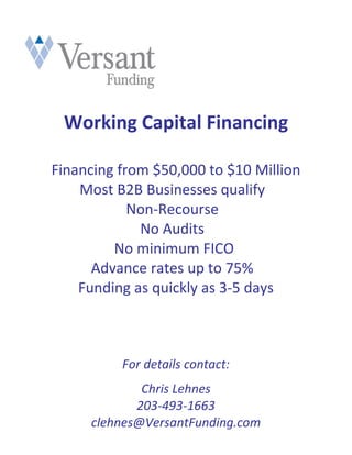 Working Capital Financing

Financing from $50,000 to $10 Million
    Most B2B Businesses qualify
            Non-Recourse
             No Audits
         No minimum FICO
      Advance rates up to 75%
    Funding as quickly as 3-5 days



          For details contact:
             Chris Lehnes
            203-493-1663
     clehnes@VersantFunding.com
 