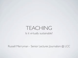 TEACHING
              Is it virtually sustainable?



Russell Merryman - Senior Lecturer, Journalism @ LCC
 