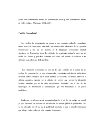 social, unas determinadas formas de estratificación social y unas determinadas formas 
de poder político. (Murciano, 1992, p.20). 
Función Sociocultural 
Los medios de comunicación de masas y sus productos culturales .entendidos 
como bienes de intercambio mercantil- son considerados elementos de la expansión 
transnacional y uno de los factores de la integración sociocultural mundial. 
Asimismo, se desempeñan como los vehículos de penetración cultural a través de los 
cuales las formas y prácticas culturales del centro del sistema se difunden a los 
sistemas socioculturales de la periferia. 
Esta dimensión sociocultural es uno de los ejes centrales en el actuar de los 
medios de comunicación, ya que el desarrollo y ampliación del sistema sociocultural 
favorece ciertos consensos en el orden mundial. Es así como, los medios, junto con el 
sistema educativo, aportan en la difusión de valores que apoyan la integración 
mundial; situación que se ha visto enormemente favorecida con el uso de las 
tecnologías de información y comunicación que son transferidas a los países 
periféricos. 
Igualmente, en el proceso de transnacionalización el rol de los medios es central, 
ya que favorecen los procesos de socialización del sistema global de producción. Esto 
se ve reforzado por el uso de la publicidad, mediante el cual se difunde información 
que influye en los estilos de vida y modos de consumo. 
 