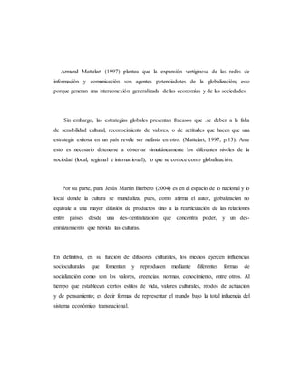 Armand Mattelart (1997) plantea que la expansión vertiginosa de las redes de 
información y comunicación son agentes potenciadotes de la globalización; esto 
porque generan una interconexión generalizada de las economías y de las sociedades. 
Sin embargo, las estrategias globales presentan fracasos que .se deben a la falta 
de sensibilidad cultural, reconocimiento de valores, o de actitudes que hacen que una 
estrategia exitosa en un país revele ser nefasta en otro. (Mattelart, 1997, p.13). Ante 
esto es necesario detenerse a observar simultáneamente los diferentes niveles de la 
sociedad (local, regional e internacional), lo que se conoce como globalización. 
Por su parte, para Jesús Martín Barbero (2004) es en el espacio de lo nacional y lo 
local donde la cultura se mundializa, pues, como afirma el autor, globalización no 
equivale a una mayor difusión de productos sino a la rearticulación de las relaciones 
entre países desde una des-centralización que concentra poder, y un des-enraizamiento 
que hibrida las culturas. 
En definitiva, en su función de difusores culturales, los medios ejercen influencias 
socioculturales que fomentan y reproducen mediante diferentes formas de 
socialización como son los valores, creencias, normas, conocimiento, entre otros. Al 
tiempo que establecen ciertos estilos de vida, valores culturales, modos de actuación 
y de pensamiento; es decir formas de representar el mundo bajo la total influencia del 
sistema económico transnacional. 
 