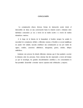 CONCLUSIÓN 
La comunicación abarca diversas formas de interacción social, desde el 
intercambio de ideas en una conversación hasta la relación social a distancia entre 
individuos conectados ya sea a través de un medio escrito o a través de medios 
telemáticos masivos. 
A lo largo de la historia de la humanidad, el hombre siempre ha sentido la 
necesidad de comunicarse debido a diferentes razones; el hombre es un ser social que 
no puede vivir aislado, necesita establecer una comunicación ya sea por medio de 
signos, sonidos, caracteres alfabéticos, ideogramas, gestos, señales, dibujos 
simbólicos. 
Asimismo este proceso ha ideado diferentes sistemas que le han ayudado a acortar 
la distancia entre las personas. Estos sistemas han ido mejorando a través del tiempo 
ya que la tecnología, los grandes descubrimientos científicos y los conocimientos le 
han permitido desarrollar e inventar nuevos aparatos más sofisticados y mejores. 
