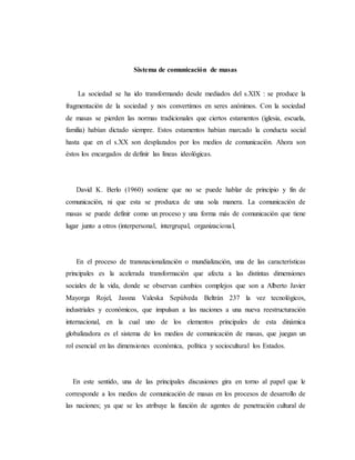 Sistema de comunicación de masas 
La sociedad se ha ido transformando desde mediados del s.XIX : se produce la 
fragmentación de la sociedad y nos convertimos en seres anónimos. Con la sociedad 
de masas se pierden las normas tradicionales que ciertos estamentos (iglesia, escuela, 
familia) habían dictado siempre. Estos estamentos habían marcado la conducta social 
hasta que en el s.XX son desplazados por los medios de comunicación. Ahora son 
éstos los encargados de definir las líneas ideológicas. 
David K. Berlo (1960) sostiene que no se puede hablar de principio y fin de 
comunicación, ni que esta se produzca de una sola manera. La comunicación de 
masas se puede definir como un proceso y una forma más de comunicación que tiene 
lugar junto a otros (interpersonal, intergrupal, organizacional, 
En el proceso de transnacionalización o mundialización, una de las características 
principales es la acelerada transformación que afecta a las distintas dimensiones 
sociales de la vida, donde se observan cambios complejos que son a Alberto Javier 
Mayorga Rojel, Jassna Valeska Sepúlveda Beltrán 237 la vez tecnológicos, 
industriales y económicos, que impulsan a las naciones a una nueva reestructuración 
internacional, en la cual uno de los elementos principales de esta dinámica 
globalizadora es el sistema de los medios de comunicación de masas, que juegan un 
rol esencial en las dimensiones económica, política y sociocultural los Estados. 
En este sentido, una de las principales discusiones gira en torno al papel que le 
corresponde a los medios de comunicación de masas en los procesos de desarrollo de 
las naciones; ya que se les atribuye la función de agentes de penetración cultural de 
 