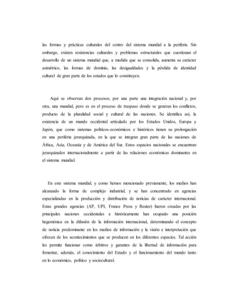 las formas y prácticas culturales del centro del sistema mundial a la periferia. Sin 
embargo, existen resistencias culturales y problemas estructurales que cuestionan el 
desarrollo de un sistema mundial que, a medida que se consolida, aumenta su carácter 
asimétrico, las formas de dominio, las desigualdades y la pérdida de identidad 
cultural de gran parte de los estados que lo constituyen. 
Aquí se observan dos procesos; por una parte una integración nacional y, por 
otra, una mundial, pero es en el proceso de traspaso donde se generan los conflictos, 
producto de la pluralidad social y cultural de las naciones. Se identifica así, la 
existencia de un mundo occidental articulado por los Estados Unidos, Europa y 
Japón, que como sistemas políticos-económicos e históricos tienen su prolongación 
en una periferia jerarquizada, en la que se integran gran parte de las naciones de 
África, Asía, Oceanía y de América del Sur. Estos espacios nacionales se encuentran 
jerarquizados internacionalmente a partir de las relaciones económicas dominantes en 
el sistema mundial. 
En este sistema mundial, y como hemos mencionado previamente, los medios han 
alcanzado la forma de complejo industrial, y se han concentrado en agencias 
especializadas en la producción y distribución de noticias de carácter internacional. 
Estas grandes agencias (AP, UPI, France Press y Reuter) fueron creadas por las 
principales naciones occidentales e históricamente han ocupado una posición 
hegemónica en la difusión de la información internacional, determinando el concepto 
de noticia predominante en los medios de información y la visión e interpretación que 
ofrecen de los acontecimientos que se producen en los diferentes espacios. Tal acción 
les permite funcionar como árbitros y garantes de la libertad de información para 
fomentar, además, el conocimiento del Estado y el funcionamiento del mundo tanto 
en lo económico, político y sociocultural. 
 
