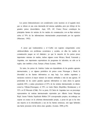 Los países latinoamericanos son considerados como naciones en el segundo nivel, 
que se ubican en una zona intermedia del sistema capitalista, pero por debajo de los 
grandes países desarrollados. Aquí, UPI, AP, France Presse constituyen las 
principales fuentes de noticias de los medios de comunicación, con un flujo noticioso 
sobre el 70% de las informaciones internacionales proporcionada por las agencias 
(Murciano, 1992). 
A pesar que Latinoamérica y el Caribe son regiones categorizadas como 
subdesarrolladas con problemas económicos y sociales, en ellas los medios de 
comunicación juegan un rol dinámico; ya que la mayoría de los países posee 
importantes sistemas de medios, incluso algunos como México, Brasil, Venezuela y 
Argentina, son importantes exportadores de programas de televisión, no sólo en la 
región, sino también a Asia, Europa y Rusia (Lozano, 2000). 
En tanto, los países de América Latina son dependientes de las grandes agencias 
internacionales, y en algunos periódicos de países como Nicaragua y Brasil, la 
diversidad en las fuentes informativas es muy baja. Los medios argentinos y 
mexicanos tuvieron el mayor número de noticias atribuidas a más de una agencia. Al 
predominio de las cuatro grandes agencias informativas se suma ahora la agencia 
española EFE, y juntas presentaron el 85% de las noticias internacionales en diarios 
como La Tribuna (Nicaragua), el 59% en Listín Diario (República Dominicana) y el 
52% en El Mercurio (Chile). Por su parte, El Clarín de Argentina tuvo un porcentaje 
representativo de noticias internacionales reportadas por Alberto Javier Mayorga 
Rojel. Jassna Valeska Sepúlveda Beltrán 239 corresponsales propios, sin embargo, no 
expone un avance en la cobertura internacionales propia, .a pesar de que se ha visto 
una mejoría en la diversificación y uso de las fuentes noticiosas, aún sigue habiendo 
una fuerte presencia de las ahora cinco grandes. (Lozano, 2000, p.58). 
 