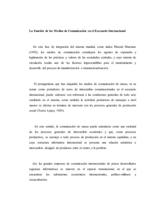 La Función de los Medios de Comunicación en el Escenario Internacional 
En esta fase de integración del sistema mundial, como indica Marcial Murciano 
(1992), los medios de comunicación constituyen los agentes de expansión y 
legitimación de las prácticas y valores de las sociedades centrales, y cuyo sistema de 
circulación resulta uno de los factores imprescindibles para el mantenimiento y 
desarrollo del proceso de mundialización o transnacionalización. 
El protagonismo que han adquirido los medios de comunicación de masas, en su 
actuar como portadores de actos de intercambio comunicacionales en el escenario 
internacional, puede valorarse con referencia a las condiciones generales de todo acto 
cambiario en el sistema; como también la actividad productora de mensajes a nivel 
masivo se efectúa en términos de sincronía con los procesos generales de producción 
social (Torres López, 1985). 
En este sentido, la comunicación de masas puede entenderse como una variedad 
de los procesos generales de intercambio económico y que, como procesos 
productivos, se asemeja a todo proceso de producción en el sistema capitalista, y en 
cuya estructura informativa internacional se presenta una relación asimétrica e 
intercambio desigual de productos entre el centro y la periferia. 
Así, las grandes empresas de comunicación internacionales de países desarrollados 
(agencias informativas) se mueven en el espacio transnacional, en el que se 
encuentran los subsistemas económicos internacionales, político-militares y 
socioculturales. 
 