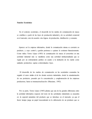Función Económica 
En el contexto económico, el desarrollo de los medios de comunicación de masas 
se establece a partir de las leyes de producción industrial y de su actividad comercial 
en el mercado; esto de acuerdo a las lógicas de producción, distribución y consumo. 
Aparece así la empresa informativa, donde la comunicación misma se convierte en 
producto, y cuyo control y gestión pertenece a quienes la sostienen financieramente. 
Como indica Torres López (1985) la comunicación de masas al convertirse en una 
actividad industrial más se manifiesta como una actividad institucionalizada que se 
regula por un ordenamiento jurídico en cuanto a la institución de los medio como 
unidades productivas sujetas a determinadas leyes. 
El desarrollo de los medios de comunicación en las sociedades avanzadas ha 
seguido el curso similar al de los demás sectores industriales, desde la estandarización 
de sus productos, pasando por la concentración y conglomeración de las empresas 
productoras, hasta su transnacionalización (Murciano, 1992). 
Por su parte, Torres López (1985) plantea que una de las grandes diferencias entre 
la actividad informativa respecto del resto de las actividades industriales se encuentra 
en .la especial naturaleza del producto que se introduce en el mercado; ya que el 
factor tiempo juega un papel trascendental en la elaboración de un producto que se 
 