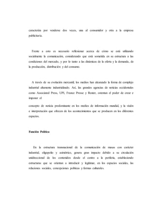 caracteriza por venderse dos veces, una al consumidor y otra a la empresa 
publicitaria. 
Frente a esto es necesario reflexionar acerca de cómo se está utilizando 
socialmente la comunicación, considerando que está sometida en su estructura a las 
condiciones del mercado, y por lo tanto a las dinámicas de la oferta y la demanda, de 
la producción, distribución y del consumo. 
A través de su evolución mercantil, los medios han alcanzado la forma de complejo 
industrial altamente industrializado. Así, las grandes agencias de noticias occidentales 
como Associated Press, UPI, France Presse y Reuter, ostentan el poder de crear e 
imponer el 
concepto de noticia predominante en los medios de información mundial, y la visión 
e interpretación que ofrecen de los acontecimientos que se producen en los diferentes 
espacios. 
Función Política 
En la estructura transnacional de la comunicación de masas con carácter 
industrial, oligopolio y asimétrico, genera gran impacto debido a su circulación 
unidireccional de los contenidos desde el centro a la periferia, estableciendo 
estructuras que se orientan a introducir y legitimar, en los espacios sociales, las 
relaciones sociales, concepciones políticas y formas culturales. 
 