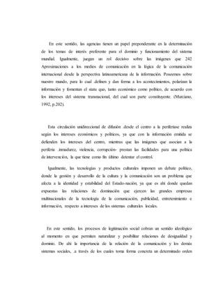 En este sentido, las agencias tienen un papel preponderante en la determinación 
de los temas de interés preferente para el dominio y funcionamiento del sistema 
mundial. Igualmente, juegan un rol decisivo sobre las imágenes que 242 
Aproximaciones a los medios de comunicación en la lógica de la comunicación 
internacional desde la perspectiva latinoamericana de la información. Poseemos sobre 
nuestro mundo, para lo cual .definen y dan forma a los acontecimientos, polarizan la 
información y fomentan el statu quo, tanto económico como político, de acuerdo con 
los intereses del sistema transnacional, del cual son parte constituyente. (Murciano, 
1992, p.202). 
Esta circulación unidireccional de difusión .desde el centro a la periferiase realiza 
según los intereses económicos y políticos, ya que con la información emitida se 
defienden los intereses del centro, mientras que las imágenes que asocian a la 
periferia .inmadurez, violencia, corrupción- prestan las facilidades para una política 
de intervención, la que tiene como fin último detentar el control. 
Igualmente, las tecnologías y productos culturales imponen un debate político, 
donde la gestión y desarrollo de la cultura y la comunicación son un problema que 
afecta a la identidad y estabilidad del Estado-nación; ya que es ahí donde quedan 
expuestas las relaciones de dominación que ejercen las grandes empresas 
multinacionales de la tecnología de la comunicación, publicidad, entretenimiento e 
información, respecto a intereses de los sistemas culturales locales. 
En este sentido, los procesos de legitimación social cobran un sentido ideológico 
al momento en que permiten naturalizar y posibilitar relaciones de desigualdad y 
dominio. De ahí la importancia de la relación de la comunicación y los demás 
sistemas sociales, .a través de los cuales toma forma concreta un determinado orden 
 
