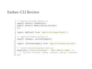 Ember-CLI Review 
1 // app/utils/some-object.js! 
2 export default SomeObject;! 
3 export default Ember.Route.extend({! 
4 });! 
5 ! 
6 import MyObject from "app/utils/some-object";! 
7 ! 
8 // app/utils/many-things.js! 
9 export {gadget, anotherGadget};! 
10 ! 
11 import {anotherGadget} from "app/utils/many-things";! 
12 ! 
13 // tests/routes/proposal-test.js! 
14 moduleFor("route:routeName", "Test Module Name", {! 
15 // options include: needs, subject, setup, teardown! 
16 });! 
 