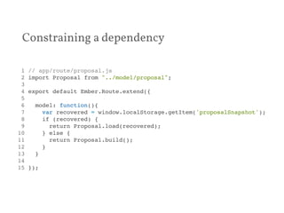 Constraining a dependency 
1 // app/route/proposal.js! 
2 import Proposal from "../model/proposal";! 
3 ! 
4 export default Ember.Route.extend({! 
5 ! 
6 model: function(){! 
7 var recovered = window.localStorage.getItem('proposalSnapshot');! 
8 if (recovered) {! 
9 return Proposal.load(recovered);! 
10 } else {! 
11 return Proposal.build();! 
12 }! 
13 }! 
14 ! 
15 });! 
 