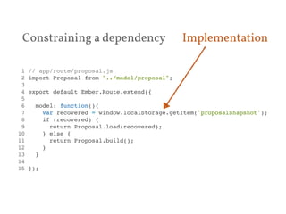 Constraining a dependency Implementation 
1 // app/route/proposal.js! 
2 import Proposal from "../model/proposal";! 
3 ! 
4 export default Ember.Route.extend({! 
5 ! 
6 model: function(){! 
7 var recovered = window.localStorage.getItem('proposalSnapshot');! 
8 if (recovered) {! 
9 return Proposal.load(recovered);! 
10 } else {! 
11 return Proposal.build();! 
12 }! 
13 }! 
14 ! 
15 });! 
 