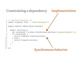 Implementation 
Constraining a dependency 
1 // app/route/proposal.js! 
2 import Proposal from "../model/proposal";! 
3 ! 
4 export default Ember.Route.extend({! 
5 ! 
6 model: function(){! 
7 var recovered = window.localStorage.getItem('proposalSnapshot');! 
8 if (recovered) {! 
9 return Proposal.load(recovered);! 
10 } else {! 
11 return Proposal.build();! 
12 }! 
13 }! 
14 ! 
15 });! 
Synchronous behavior 
 