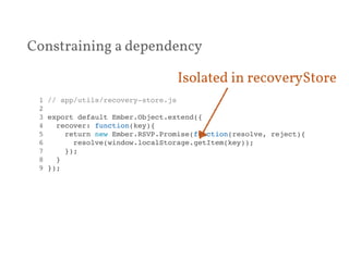 Constraining a dependency 
Isolated in recoveryStore 
1 // app/utils/recovery-store.js! 
2 ! 
3 export default Ember.Object.extend({! 
4 recover: function(key){! 
5 return new Ember.RSVP.Promise(function(resolve, reject){! 
6 resolve(window.localStorage.getItem(key));! 
7 });! 
8 }! 
9 });! 
 