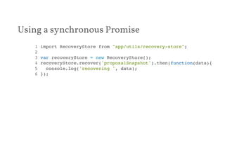 Using a synchronous Promise 
1 import RecoveryStore from "app/utils/recovery-store";! 
2 ! 
3 var recoveryStore = new RecoveryStore();! 
4 recoveryStore.recover('proposalSnapshot').then(function(data){! 
5 console.log('recovering ', data);! 
6 });! 
 