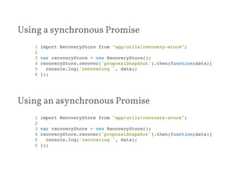 Using a synchronous Promise 
1 import RecoveryStore from "app/utils/recovery-store";! 
2 ! 
3 var recoveryStore = new RecoveryStore();! 
4 recoveryStore.recover('proposalSnapshot').then(function(data){! 
5 console.log('recovering ', data);! 
6 });! 
Using an asynchronous Promise 
1 import RecoveryStore from "app/utils/recovery-store";! 
2 ! 
3 var recoveryStore = new RecoveryStore();! 
4 recoveryStore.recover('proposalSnapshot').then(function(data){! 
5 console.log('recovering ', data);! 
6 });! 
 