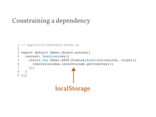 Constraining a dependency 
1 // app/utils/recovery-store.js! 
2 ! 
3 export default Ember.Object.extend({! 
4 recover: function(key){! 
5 return new Ember.RSVP.Promise(function(resolve, reject){! 
6 resolve(window.localStorage.getItem(key));! 
7 });! 
8 }! 
9 });! 
localStorage 
 
