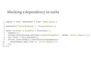 Mocking a dependency in units 
1 import { test, moduleFor } from 'ember-qunit';! 
2 ! 
3 moduleFor('route:proposal', 'ProposalRoute');! 
4 ! 
5 test('recovers a proposal', function() {! 
6 expect(1);! 
7 window.localStorage.setItem('proposalSnapshot', {body: 'pitch Angular'});! 
8 var route = this.subject();! 
9 return route.model().then(function(proposal){! 
10 ok(proposal.get('body'), 'pitch Angular');! 
11 });! 
12 });! 
 