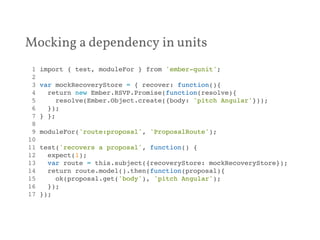 Mocking a dependency in units 
1 import { test, moduleFor } from 'ember-qunit';! 
2 ! 
3 var mockRecoveryStore = { recover: function(){! 
4 return new Ember.RSVP.Promise(function(resolve){! 
5 resolve(Ember.Object.create({body: 'pitch Angular'}));! 
6 });! 
7 } };! 
8 ! 
9 moduleFor('route:proposal', 'ProposalRoute');! 
10 ! 
11 test('recovers a proposal', function() {! 
12 expect(1);! 
13 var route = this.subject({recoveryStore: mockRecoveryStore});! 
14 return route.model().then(function(proposal){! 
15 ok(proposal.get('body'), 'pitch Angular');! 
16 });! 
17 });! 
 