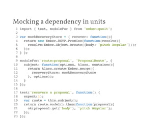 Mocking a dependency in units 
1 import { test, moduleFor } from 'ember-qunit';! 
2 ! 
3 var mockRecoveryStore = { recover: function(){! 
4 return new Ember.RSVP.Promise(function(resolve){! 
5 resolve(Ember.Object.create({body: 'pitch Angular'}));! 
6 });! 
7 } };! 
8 ! 
9 moduleFor('route:proposal', 'ProposalRoute', {! 
10 subject: function(options, klass, container){! 
11 return klass.create(Ember.merge({! 
12 recoveryStore: mockRecoveryStore! 
13 }, options));! 
14 }! 
15 });! 
16 ! 
17 test('recovers a proposal', function() {! 
18 expect(1);! 
19 var route = this.subject();! 
20 return route.model().then(function(proposal){! 
21 ok(proposal.get('body'), 'pitch Angular');! 
22 });! 
23 });! 
 
