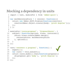 Mocking a dependency in units 
1 import { test, moduleFor } from 'ember-qunit';! 
2 ! 
3 var mockRecoveryStore = { recover: function(){! 
4 return new Ember.RSVP.Promise(function(resolve){! 
5 resolve(Ember.Object.create({body: 'pitch Angular'}));! 
6 });! 
7 } };! 
8 ! 
9 moduleFor('route:proposal', 'ProposalRoute', {! 
10 subject: function(options, klass, container){! 
11 return klass.create(Ember.merge({! 
12 recoveryStore: mockRecoveryStore! 
13 }, options));! 
14 }! 
15 });! 
16 ! 
17 test('recovers a proposal', function() {! 
18 expect(1);! 
✓ 
19 var route = this.subject();! 
20 return route.model().then(function(proposal){! 
21 ok(proposal.get('body'), 'pitch Angular');! 
22 });! 
23 });! 
 