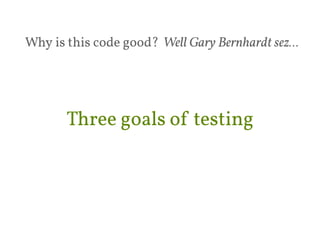 Why is this code good? Well Gary Bernhardt sez… 
Three goals of testing 
 