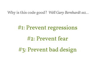 Why is this code good? Well Gary Bernhardt sez… 
#1: Prevent regressions 
#2: Prevent fear 
#3: Prevent bad design 
 