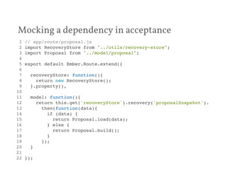 Mocking a dependency in acceptance 
1 // app/route/proposal.js! 
2 import RecoveryStore from "../utils/recovery-store";! 
3 import Proposal from "../model/proposal";! 
4 ! 
5 export default Ember.Route.extend({! 
6 ! 
7 recoveryStore: function(){! 
8 return new RecoveryStore();! 
9 }.property(),! 
10 ! 
11 model: function(){! 
12 return this.get('recoveryStore').recovery('proposalSnapshot').! 
13 then(function(data){! 
14 if (data) {! 
15 return Proposal.load(data);! 
16 } else {! 
17 return Proposal.build();! 
18 }! 
19 });! 
20 }! 
21 ! 
22 });! 
 