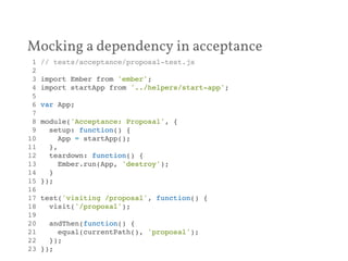 Mocking a dependency in acceptance 
1 // tests/acceptance/proposal-test.js! 
2 ! 
3 import Ember from 'ember';! 
4 import startApp from '../helpers/start-app';! 
5 ! 
6 var App;! 
7 ! 
8 module('Acceptance: Proposal', {! 
9 setup: function() {! 
10 App = startApp();! 
11 },! 
12 teardown: function() {! 
13 Ember.run(App, 'destroy');! 
14 }! 
15 });! 
16 ! 
17 test('visiting /proposal', function() {! 
18 visit('/proposal');! 
19 ! 
20 andThen(function() {! 
21 equal(currentPath(), 'proposal');! 
22 });! 
23 });! 
 
