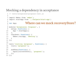 Mocking a dependency in acceptance 
1 // tests/acceptance/proposal-test.js! 
2 ! 
3 import Ember from 'ember';! 
4 import startApp from '../helpers/start-app';! 
5 ! 
6 var App;! 
7 ! 
8 module('Acceptance: Proposal', {! 
9 setup: function() {! 
10 App = startApp();! 
11 },! 
12 teardown: function() {! 
13 Ember.run(App, 'destroy');! 
14 }! 
15 });! 
16 ! 
17 test('visiting /proposal', function() {! 
18 visit('/proposal');! 
19 ! 
20 andThen(function() {! 
21 equal(currentPath(), 'proposal');! 
22 });! 
23 });! 
Where can we mock recoveryStore? 
 