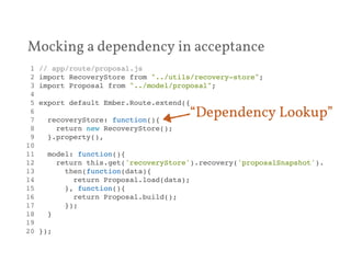 Mocking a dependency in acceptance 
1 // app/route/proposal.js! 
2 import RecoveryStore from "../utils/recovery-store";! 
3 import Proposal from "../model/proposal";! 
4 ! 
5 export default Ember.Route.extend({! 
6 ! 
7 recoveryStore: function(){! 
8 return new RecoveryStore();! 
9 }.property(),! 
10 ! 
11 model: function(){! 
12 return this.get('recoveryStore').recovery('proposalSnapshot').! 
13 then(function(data){! 
14 return Proposal.load(data);! 
15 }, function(){! 
16 return Proposal.build();! 
17 });! 
18 }! 
19 ! 
20 });! 
“Dependency Lookup” 
 