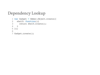 Dependency Lookup 
1 var Gadget = Ember.Object.create({! 
2 shelf: function(){! 
3 return Shelf.create();! 
4 }! 
5 });! 
6 ! 
7 Gadget.create();! 
 