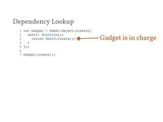 Dependency Lookup 
1 var Gadget = Ember.Object.create({! 
2 shelf: function(){! 
3 return Shelf.create();! 
4 }! 
5 });! 
6 ! 
7 Gadget.create();! 
Gadget is in charge 
 